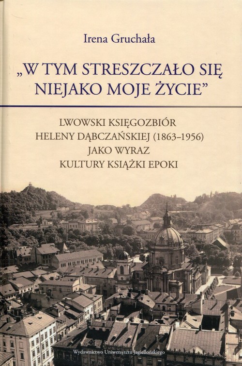 Image of W tym streszczało się niejako moje życie Lwowski księgozbiór Heleny Dąbczańskiej (1863-1956) jako wyraz kultury książki epoki