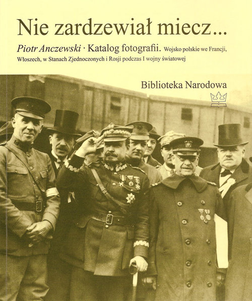 Image of Nie zardzewiał miecz... Katalog fotografii. Wojsko polskie we Francji, Włoszech, w Stanach Zjednoczonych i Rosji podczas I w